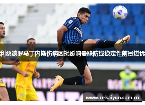 利桑德罗马丁内斯伤病困扰影响曼联防线稳定性前景堪忧 利桑德罗马丁内斯伤病困扰影响曼联防线稳定性前景堪忧